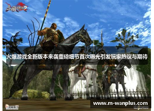 火爆游戏全新版本来袭重磅细节首次曝光引发玩家热议与期待