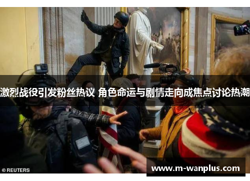 激烈战役引发粉丝热议 角色命运与剧情走向成焦点讨论热潮
