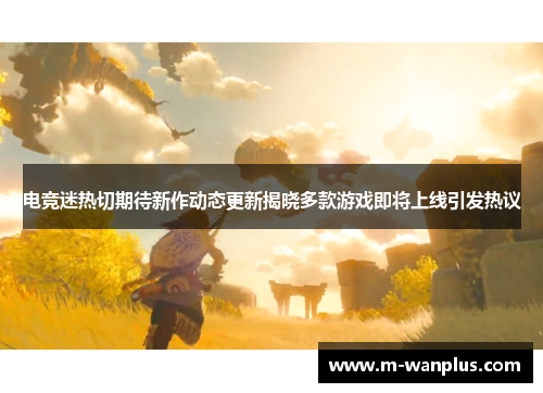 电竞迷热切期待新作动态更新揭晓多款游戏即将上线引发热议