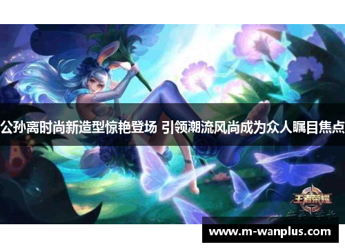 公孙离时尚新造型惊艳登场 引领潮流风尚成为众人瞩目焦点