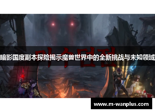 暗影国度副本探险揭示魔兽世界中的全新挑战与未知领域