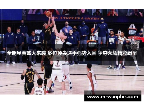 全明星赛盛大来袭 多位顶尖选手强势入围 争夺荣耀精彩纷呈